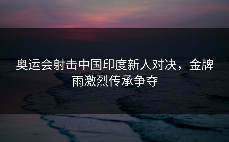 奥运会射击中国印度新人对决，金牌雨激烈传承争夺