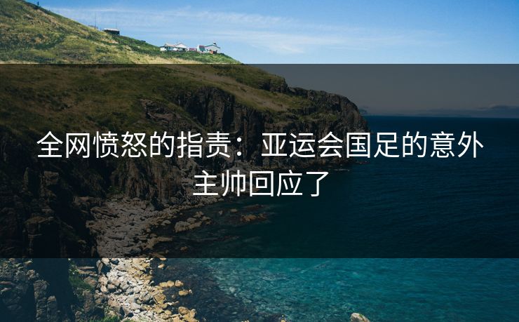 全网愤怒的指责：亚运会国足的意外主帅回应了