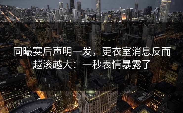 同曦赛后声明一发，更衣室消息反而越滚越大：一秒表情暴露了