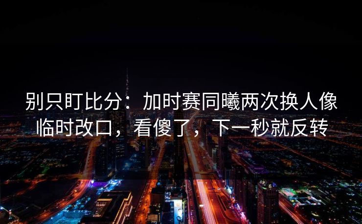 别只盯比分：加时赛同曦两次换人像临时改口，看傻了，下一秒就反转
