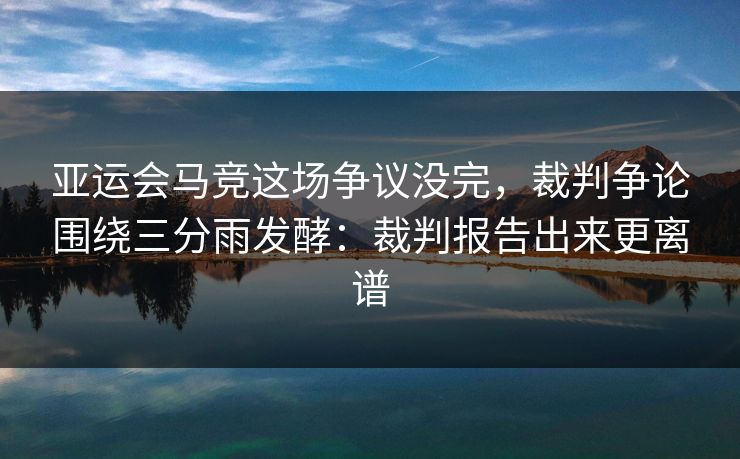 亚运会马竞这场争议没完，裁判争论围绕三分雨发酵：裁判报告出来更离谱