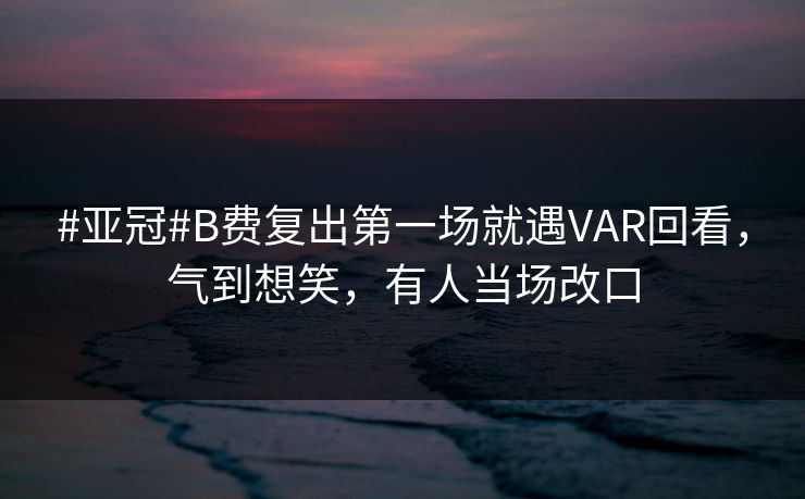 #亚冠#B费复出第一场就遇VAR回看，气到想笑，有人当场改口